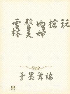 雪臀肉枪玩遍武林美妇