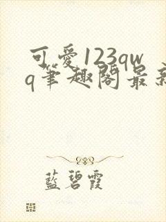 可爱123qwq笔趣阁最新章节内容