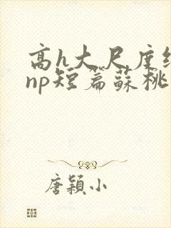 高h大尺度纯肉np短篇苏桃