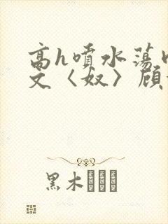 高h喷水荡肉欲文〈奴〉顾依依