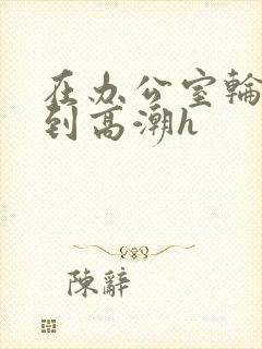 在办公室轮流澡到高潮h封面