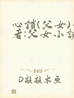 心锁(父女)作者:父女小说最新章节更