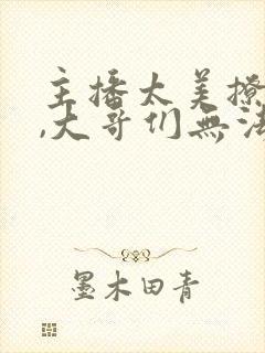 主播太美撩人心,大哥们无法自拔小说