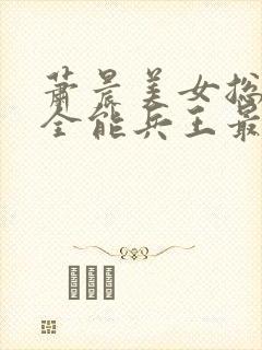 萧晨美女总裁的全能兵王最新章节