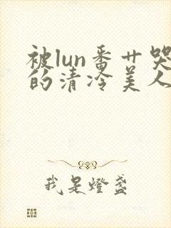 被lun番艹哭的清冷美人