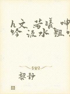 h文 若曦 呻吟 流水 粗喘
