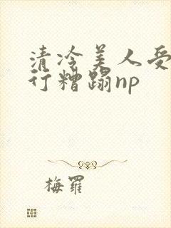 清冷美人受被强行糟蹋np