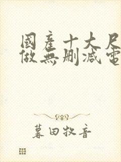 国产十大尺度真做无删减电影