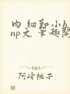 肉 细节小h np文 笔趣阁