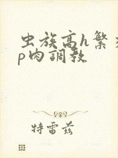 虫族高h繁交np肉调教