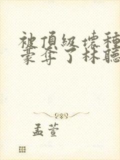 被顶级坏种强取豪夺了林听成最新章封面