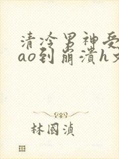 清冷男神受被cao到崩溃h文