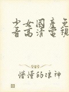 少女国产免费观看高清电视剧播放