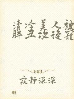 清冷美人被献给胖丑攻后宠的小说