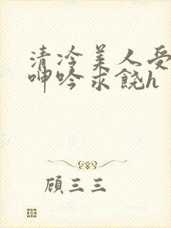 清冷美人受屈辱呻吟求饶h