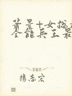 萧晨+女总裁的全能兵王最新更新封面