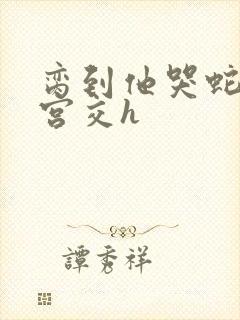 脔到他哭蛇双根宫交h封面