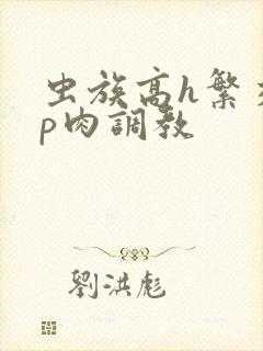 虫族高h繁交np肉调教