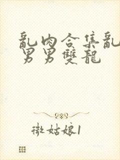 乱肉合集乱高h男男双龙