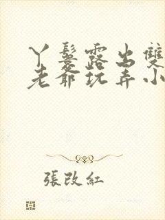 丫鬟露出双乳让老爷玩弄小说