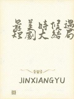 最美时候遇见你短剧大结局