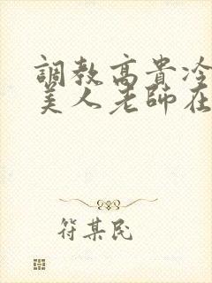 调教高贵冷艳的美人老师在线阅读