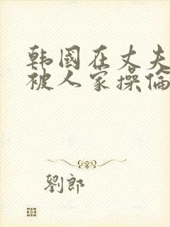 韩国在丈夫面前被人家操伦理片