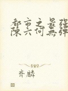 都市之最强狂兵陈六何无弹窗