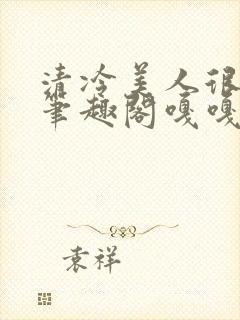 清冷美人很重欲笔趣阁嘎嘎