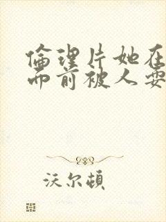 伦理片她在丈夫面前被人耍了