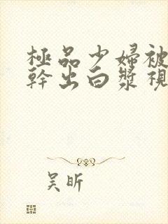 极品少妇被猛的干出白浆视频