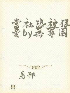 当社恐被狠狠疼爱by无罪国度免费阅读