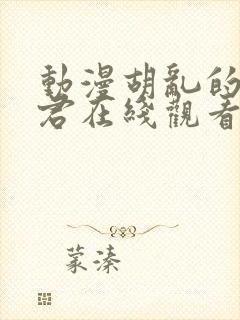 动漫胡乱的深见君在线观看未删减版