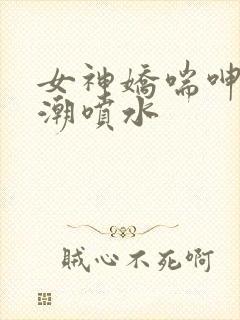 女神娇喘呻吟高潮喷水