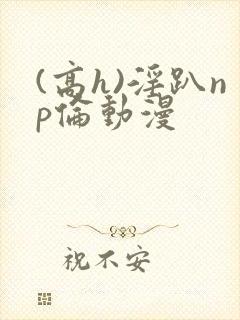 (高h)淫趴np伦动漫