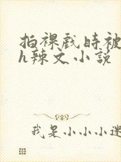 拍裸戏时被c了h辣文小说