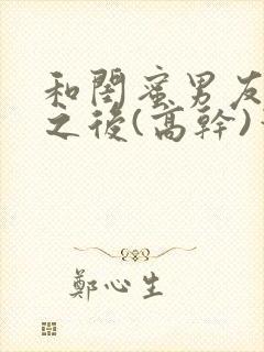 和闺蜜男友合租之后(高干)笔趣阁