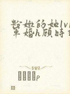 粉嫩的她1v1军婚h顾时视频