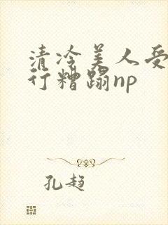 清冷美人受被强行糟蹋np