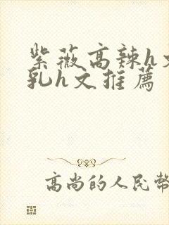 紫薇高辣h文乱乳h文推荐