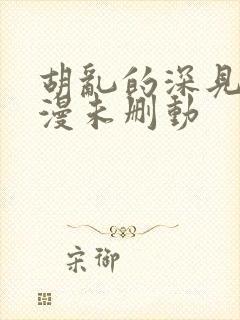 胡乱的深见君动漫未删动