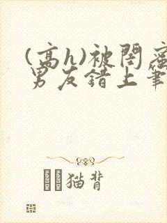 (高h)被闺蜜男友错上笔趣阁