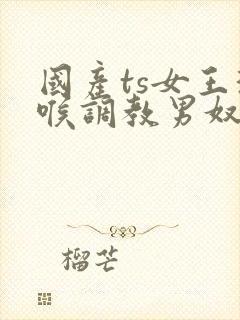 国产ts女王深喉调教男奴