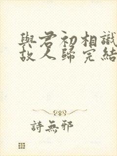 与君初相识犹如故人归完结