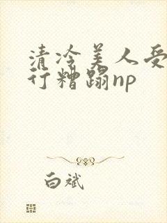 清冷美人受被强行糟蹋np