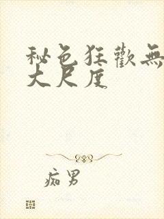 秘色狂欢无删减大尺度