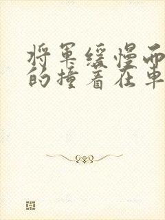 将军缓慢而有力的撞着在车视频