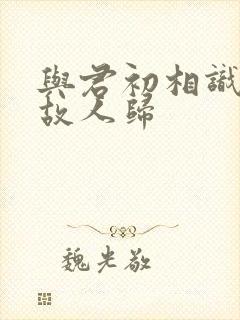 与君初相识又去故人归