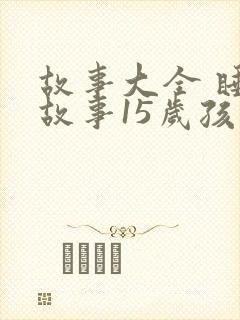 故事大全 睡前故事15岁孩子免费听