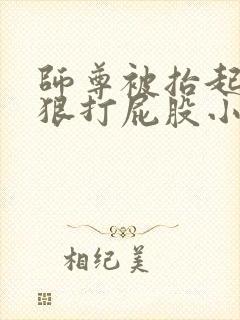 师尊被抬起臀缝狠打屁股小说